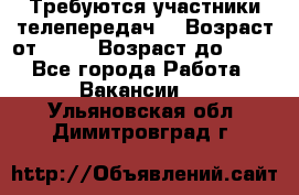 Требуются участники телепередач. › Возраст от ­ 18 › Возраст до ­ 60 - Все города Работа » Вакансии   . Ульяновская обл.,Димитровград г.